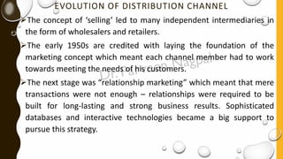 EVOLUTION OF DISTRIBUTION CHANNEL
➢The concept of ‘selling’ led to many independent intermediaries in
the form of wholesalers and retailers.
➢The early 1950s are credited with laying the foundation of the
marketing concept which meant each channel member had to work
towards meeting the needs of his customers.
➢The next stage was “relationship marketing” which meant that mere
transactions were not enough – relationships were required to be
built for long-lasting and strong business results. Sophisticated
databases and interactive technologies became a big support to
pursue this strategy.
 