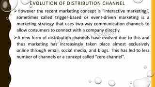 EVOLUTION OF DISTRIBUTION CHANNEL
➢However the recent marketing concept is “interactive marketing”,
sometimes called trigger-based or event-driven marketing is a
marketing strategy that uses two-way communication channels to
allow consumers to connect with a company directly.
➢A new form of distribution channels have evolved due to this and
thus marketing has increasingly taken place almost exclusively
online through email, social media, and blogs. This has led to less
number of channels or a concept called “zero channel”.
 