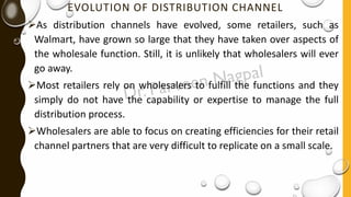 EVOLUTION OF DISTRIBUTION CHANNEL
➢As distribution channels have evolved, some retailers, such as
Walmart, have grown so large that they have taken over aspects of
the wholesale function. Still, it is unlikely that wholesalers will ever
go away.
➢Most retailers rely on wholesalers to fulfill the functions and they
simply do not have the capability or expertise to manage the full
distribution process.
➢Wholesalers are able to focus on creating efficiencies for their retail
channel partners that are very difficult to replicate on a small scale.
 