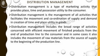 DISTRIBUTION MANAGEMENT
➢Distribution management is a type of marketing activity that
provides place, time and possession utility to the consumer.
➢Distribution management is the management of all activities that
facilitates the movement and co-ordination of supply and demand
in creation of time and place utility in goods.
➢Distribution management includes the broad range of activities
concerned with efficient movement of finished products from the
end of production line to the consumer and in some cases it also
includes the movement of raw materials from the source of supply
to the beginning of the production line.
 