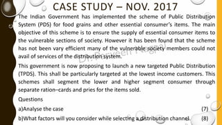 CASE STUDY – NOV. 2017
The Indian Government has implemented the scheme of Public Distribution
System (PDS) for food grains and other essential consumer’s items. The main
objective of this scheme is to ensure the supply of essential consumer items to
the vulnerable sections of society. However it has been found that the scheme
has not been vary efficient many of the vulnerable society members could not
avail of services of the distribution system.
This government is now proposing to launch a new targeted Public Distribution
(TPDS). This shall be particularly targeted at the lowest income customers. This
schemes shall segment the lower and higher segment consumer through
separate ration–cards and pries for the items sold.
Questions
a)Analyse the case (7)
b)What factors will you consider while selecting a distribution channel. (8)
 