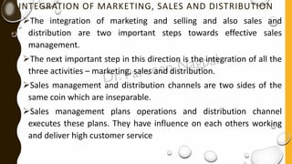 INTEGRATION OF MARKETING, SALES AND DISTRIBUTION
➢The integration of marketing and selling and also sales and
distribution are two important steps towards effective sales
management.
➢The next important step in this direction is the integration of all the
three activities – marketing, sales and distribution.
➢Sales management and distribution channels are two sides of the
same coin which are inseparable.
➢Sales management plans operations and distribution channel
executes these plans. They have influence on each others working
and deliver high customer service
 