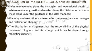 INTEGRATION OF MARKETING, SALES AND DISTRIBUTION
➢Sales management plans the strategies and operational details to
achieve revenue, growth and market share, the distribution executes
these plans under the guidance of the sales managers
➢Planning and execution is a team effort between the sales manager
and distribution channels.
➢The distribution management has the responsibility of the physical
movement of goods and its storage which can be done through
marketing channels.
 