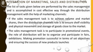 INTEGRATION OF MARKETING, SALES AND DISTRIBUTION
The list of tasks given below are performed by the sales management
and is accomplished in cost effective way through the distribution
management with the help of marketing channels:
• If the sales management task is to achieve volume and market
shares, then the distribution channels role is to ensure shelf visibility
and physical movement and storage of goods close to the market.
• The sales management task is to participate in promotional events,
the role of distribution will be to organize and participate in fairs,
exhibitions. Making promotion successful in terms of set objectives
and ensuring the success of new products launches
 