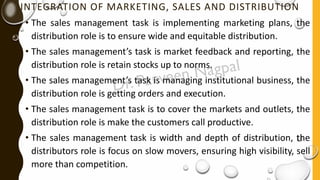 INTEGRATION OF MARKETING, SALES AND DISTRIBUTION
• The sales management task is implementing marketing plans, the
distribution role is to ensure wide and equitable distribution.
• The sales management’s task is market feedback and reporting, the
distribution role is retain stocks up to norms.
• The sales management’s task is managing institutional business, the
distribution role is getting orders and execution.
• The sales management task is to cover the markets and outlets, the
distribution role is make the customers call productive.
• The sales management task is width and depth of distribution, the
distributors role is focus on slow movers, ensuring high visibility, sell
more than competition.
 