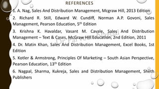 REFERENCES
1. A. Nag, Sales And Distribution Management, Mcgraw Hill, 2013 Edition
2. Richard R. Still, Edward W. Cundiff, Norman A.P. Govoni, Sales
Management, Pearson Education, 5th Edition
3. Krishna K. Havaldar, Vasant M. Cavale, Sales And Distribution
Management – Text & Cases, McGraw Hill Education, 2nd Edition, 2011
4. Dr. Matin Khan, Sales And Distribution Management, Excel Books, 1st
Edition
5. Kotler & Armstrong, Principles Of Marketing – South Asian Perspective,
Pearson Education, 13th Edition
6. Nagpal, Sharma, Kukreja, Sales and Distribution Management, Sheth
Publishers
 