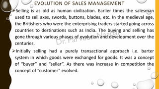 EVOLUTION OF SALES MANAGEMENT
➢Selling is as old as human civilization. Earlier times the salesman
used to sell axes, swords, buttons, blades, etc. In the medieval age,
the Britishers who were the enterprising traders started going across
countries to destinations such as India. The buying and selling has
gone through various phases of evolution and development over the
centuries.
➢Initially selling had a purely transactional approach i.e. barter
system in which goods were exchanged for goods. It was a concept
of “buyer” and “seller”. As there was increase in competition the
concept of “customer” evolved.
 