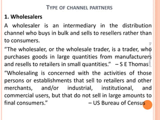 TYPE OF CHANNEL PARTNERS
1. Wholesalers
A wholesaler is an intermediary in the distribution
channel who buys in bulk and sells to resellers rather than
to consumers.
“The wholesaler, or the wholesale trader, is a trader, who
purchases goods in large quantities from manufacturers
and resells to retailers in small quantities.” – S E Thomas
“Wholesaling is concerned with the activities of those
persons or establishments that sell to retailers and other
merchants, and/or industrial, institutional, and
commercial users, but that do not sell in large amounts to
final consumers.” – US Bureau of Census
Dr.ParveenNagpal
 