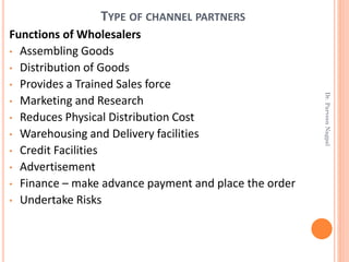 TYPE OF CHANNEL PARTNERS
Functions of Wholesalers
• Assembling Goods
• Distribution of Goods
• Provides a Trained Sales force
• Marketing and Research
• Reduces Physical Distribution Cost
• Warehousing and Delivery facilities
• Credit Facilities
• Advertisement
• Finance – make advance payment and place the order
• Undertake Risks
Dr.ParveenNagpal
 