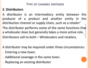 TYPE OF CHANNEL PARTNERS
2. Distributors
A distributor is an intermediary entity between the
producer of a product and another entity in the
distribution channel or supply chain, such as a retailer’
The distributor performs some of the same functions that
a wholesaler does but generally takes a more active role.
Distributors sell to both – Wholesalers and retailers.
A distributor may be required under three circumstances:
o Entering a new town.
o Additional coverage in the same town.
o Replacing an existing distributor
Dr.ParveenNagpal
 