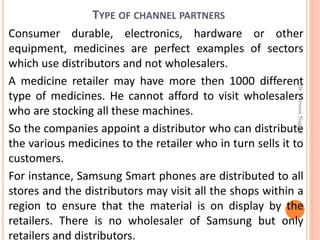 TYPE OF CHANNEL PARTNERS
Consumer durable, electronics, hardware or other
equipment, medicines are perfect examples of sectors
which use distributors and not wholesalers.
A medicine retailer may have more then 1000 different
type of medicines. He cannot afford to visit wholesalers
who are stocking all these machines.
So the companies appoint a distributor who can distribute
the various medicines to the retailer who in turn sells it to
customers.
For instance, Samsung Smart phones are distributed to all
stores and the distributors may visit all the shops within a
region to ensure that the material is on display by the
retailers. There is no wholesaler of Samsung but only
retailers and distributors.
Dr.ParveenNagpal
 