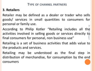 TYPE OF CHANNEL PARTNERS
3. Retailers
Retailer may be defined as a dealer or trader who sells
goods/ services in small quantities to consumers for
personal or family use.
According to Philip Kotler “Retailing includes all the
activities involved in selling goods or services directly to
final consumers for personal, non business use”
Retailing is a set of business activities that adds value to
the products and services.
Retailing may be understood as the final step in
distribution of merchandise, for consumption by the end
consumers
Dr.ParveenNagpal
 