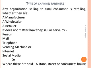 TYPE OF CHANNEL PARTNERS
Any organization selling to final consumer is retailing,
whether they are:
A Manufacturer
A Wholesaler
A Retailer
It does not matter how they sell or serve by -
Person
Mail
Telephone
Vending Machine or
Internet
Social Media
Or
Where these are sold - A store, street or consumers house
Dr.ParveenNagpal
 