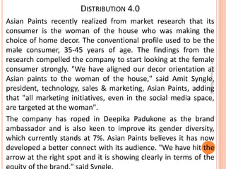 DISTRIBUTION 4.0
Asian Paints recently realized from market research that its
consumer is the woman of the house who was making the
choice of home decor. The conventional profile used to be the
male consumer, 35-45 years of age. The findings from the
research compelled the company to start looking at the female
consumer strongly. "We have aligned our decor orientation at
Asian paints to the woman of the house," said Amit Syngle,
president, technology, sales & marketing, Asian Paints, adding
that "all marketing initiatives, even in the social media space,
are targeted at the woman".
The company has roped in Deepika Padukone as the brand
ambassador and is also keen to improve its gender diversity,
which currently stands at 7%. Asian Paints believes it has now
developed a better connect with its audience. "We have hit the
arrow at the right spot and it is showing clearly in terms of the
Dr.ParveenNagpal
 