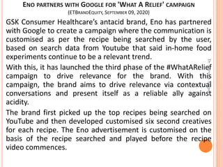 ENO PARTNERS WITH GOOGLE FOR 'WHAT A RELIEF' CAMPAIGN
(ETBRANDEQUITY, SEPTEMBER 09, 2020)
GSK Consumer Healthcare’s antacid brand, Eno has partnered
with Google to create a campaign where the communication is
customised as per the recipe being searched by the user,
based on search data from Youtube that said in-home food
experiments continue to be a relevant trend.
With this, it has launched the third phase of the #WhatARelief
campaign to drive relevance for the brand. With this
campaign, the brand aims to drive relevance via contextual
conversations and present itself as a reliable ally against
acidity.
The brand first picked up the top recipes being searched on
YouTube and then developed customised six second creatives
for each recipe. The Eno advertisement is customised on the
basis of the recipe searched and played before the recipe
video commences.
Dr.ParveenNagpal
 