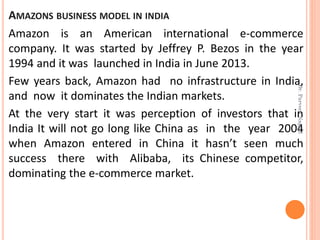AMAZONS BUSINESS MODEL IN INDIA
Amazon is an American international e-commerce
company. It was started by Jeffrey P. Bezos in the year
1994 and it was launched in India in June 2013.
Few years back, Amazon had no infrastructure in India,
and now it dominates the Indian markets.
At the very start it was perception of investors that in
India It will not go long like China as in the year 2004
when Amazon entered in China it hasn’t seen much
success there with Alibaba, its Chinese competitor,
dominating the e-commerce market.
Dr.ParveenNagpal
 