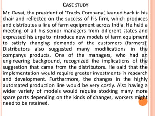 CASE STUDY
Mr. Desai, the president of ‘Tracks Company’, leaned back in his
chair and reflected on the success of his firm, which produces
and distributes a line of farm equipment across India. He held a
meeting of all his senior managers from different states and
expressed his urge to introduce new models of farm equipment
to satisfy changing demands of the customers (farmers).
Distributors also suggested many modifications in the
companys products. One of the managers, who had an
engineering background, recognized the implications of the
suggestion that came from the distributors. He said that the
implementation would require greater investments in research
and development. Furthermore, the changes in the highly
automated production line would be very costly. Also having a
wider variety of models would require stocking many more
spare parts depending on the kinds of changes, workers might
need to be retained.
Dr.ParveenNagpal
 