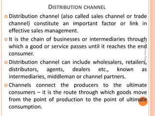 DISTRIBUTION CHANNEL
 Distribution channel (also called sales channel or trade
channel) constitute an important factor or link in
effective sales management.
 It is the chain of businesses or intermediaries through
which a good or service passes until it reaches the end
consumer.
 Distribution channel can include wholesalers, retailers,
distributors, agents, dealers etc., known as
intermediaries, middleman or channel partners.
 Channels connect the producers to the ultimate
consumers – it is the route through which goods move
from the point of production to the point of ultimate
consumption.
Dr.ParveenNagpal
 