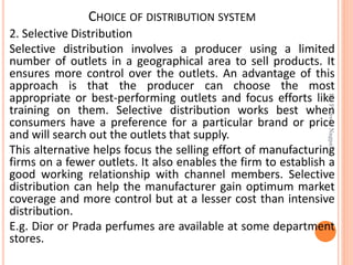 CHOICE OF DISTRIBUTION SYSTEM
2. Selective Distribution
Selective distribution involves a producer using a limited
number of outlets in a geographical area to sell products. It
ensures more control over the outlets. An advantage of this
approach is that the producer can choose the most
appropriate or best-performing outlets and focus efforts like
training on them. Selective distribution works best when
consumers have a preference for a particular brand or price
and will search out the outlets that supply.
This alternative helps focus the selling effort of manufacturing
firms on a fewer outlets. It also enables the firm to establish a
good working relationship with channel members. Selective
distribution can help the manufacturer gain optimum market
coverage and more control but at a lesser cost than intensive
distribution.
E.g. Dior or Prada perfumes are available at some department
stores.
Dr.ParveenNagpal
 