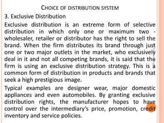 CHOICE OF DISTRIBUTION SYSTEM
3. Exclusive Distribution
Exclusive distribution is an extreme form of selective
distribution in which only one or maximum two -
wholesaler, retailer or distributor has the right to sell the
brand. When the firm distributes its brand through just
one or two major outlets in the market, who exclusively
deal in it and not all competing brands, it is said that the
firm is using an exclusive distribution strategy. This is a
common form of distribution in products and brands that
seek a high prestigious image.
Typical examples are designer wear, major domestic
appliances and even automobiles. By granting exclusive
distribution rights, the manufacturer hopes to have
control over the intermediary’s price, promotion, credit
inventory and service policies.
Dr.ParveenNagpal
 