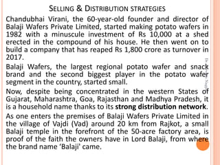 SELLING & DISTRIBUTION STRATEGIES
Chandubhai Virani, the 60-year-old founder and director of
Balaji Wafers Private Limited, started making potato wafers in
1982 with a minuscule investment of Rs 10,000 at a shed
erected in the compound of his house. He then went on to
build a company that has reaped Rs 1,800 crore as turnover in
2017.
Balaji Wafers, the largest regional potato wafer and snack
brand and the second biggest player in the potato wafer
segment in the country, started small.
Now, despite being concentrated in the western States of
Gujarat, Maharashtra, Goa, Rajasthan and Madhya Pradesh, it
is a household name thanks to its strong distribution network.
As one enters the premises of Balaji Wafers Private Limited in
the village of Vajdi (Vad) around 20 km from Rajkot, a small
Balaji temple in the forefront of the 50-acre factory area, is
proof of the faith the owners have in Lord Balaji, from where
the brand name ‘Balaji' came.
Dr.ParveenNagpal
 