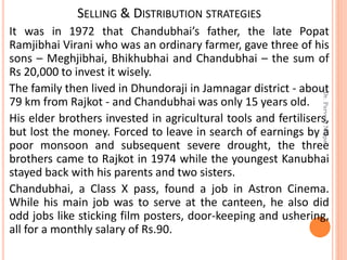 SELLING & DISTRIBUTION STRATEGIES
It was in 1972 that Chandubhai’s father, the late Popat
Ramjibhai Virani who was an ordinary farmer, gave three of his
sons – Meghjibhai, Bhikhubhai and Chandubhai – the sum of
Rs 20,000 to invest it wisely.
The family then lived in Dhundoraji in Jamnagar district - about
79 km from Rajkot - and Chandubhai was only 15 years old.
His elder brothers invested in agricultural tools and fertilisers,
but lost the money. Forced to leave in search of earnings by a
poor monsoon and subsequent severe drought, the three
brothers came to Rajkot in 1974 while the youngest Kanubhai
stayed back with his parents and two sisters.
Chandubhai, a Class X pass, found a job in Astron Cinema.
While his main job was to serve at the canteen, he also did
odd jobs like sticking film posters, door-keeping and ushering,
all for a monthly salary of Rs.90.
Dr.ParveenNagpal
 