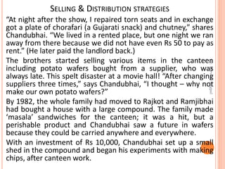 SELLING & DISTRIBUTION STRATEGIES
“At night after the show, I repaired torn seats and in exchange
got a plate of chorafari (a Gujarati snack) and chutney,” shares
Chandubhai. “We lived in a rented place, but one night we ran
away from there because we did not have even Rs 50 to pay as
rent.” (He later paid the landlord back.)
The brothers started selling various items in the canteen
including potato wafers bought from a supplier, who was
always late. This spelt disaster at a movie hall! “After changing
suppliers three times,” says Chandubhai, “I thought – why not
make our own potato wafers?”
By 1982, the whole family had moved to Rajkot and Ramjibhai
had bought a house with a large compound. The family made
‘masala’ sandwiches for the canteen; it was a hit, but a
perishable product and Chandubhai saw a future in wafers
because they could be carried anywhere and everywhere.
With an investment of Rs 10,000, Chandubhai set up a small
shed in the compound and began his experiments with making
chips, after canteen work.
Dr.ParveenNagpal
 