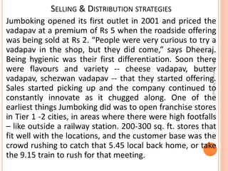 SELLING & DISTRIBUTION STRATEGIES
Jumboking opened its first outlet in 2001 and priced the
vadapav at a premium of Rs 5 when the roadside offering
was being sold at Rs 2. “People were very curious to try a
vadapav in the shop, but they did come,” says Dheeraj.
Being hygienic was their first differentiation. Soon there
were flavours and variety -- cheese vadapav, butter
vadapav, schezwan vadapav -- that they started offering.
Sales started picking up and the company continued to
constantly innovate as it chugged along. One of the
earliest things Jumboking did was to open franchise stores
in Tier 1 -2 cities, in areas where there were high footfalls
– like outside a railway station. 200-300 sq. ft. stores that
fit well with the locations, and the customer base was the
crowd rushing to catch that 5.45 local back home, or take
the 9.15 train to rush for that meeting.
Dr.ParveenNagpal
 
