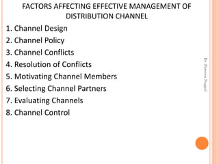 FACTORS AFFECTING EFFECTIVE MANAGEMENT OF
DISTRIBUTION CHANNEL
1. Channel Design
2. Channel Policy
3. Channel Conflicts
4. Resolution of Conflicts
5. Motivating Channel Members
6. Selecting Channel Partners
7. Evaluating Channels
8. Channel Control
Dr.ParveenNagpal
 