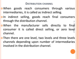 DISTRIBUTION CHANNEL
When goods reach consumers through various
intermediaries, it is called as Indirect selling.
In indirect selling, goods reach final consumers
through the distribution channel.
When the manufacturer sells directly to final
consumer it is called direct selling, or zero level
channel.
Then there are one level, two levels and three levels
channels depending upon number of intermediaries
involved in the distribution channel.
Dr.ParveenNagpal
 