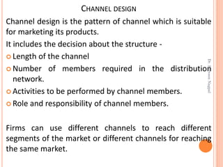 CHANNEL DESIGN
Channel design is the pattern of channel which is suitable
for marketing its products.
It includes the decision about the structure -
 Length of the channel
 Number of members required in the distribution
network.
 Activities to be performed by channel members.
 Role and responsibility of channel members.
Firms can use different channels to reach different
segments of the market or different channels for reaching
the same market.
Dr.ParveenNagpal
 