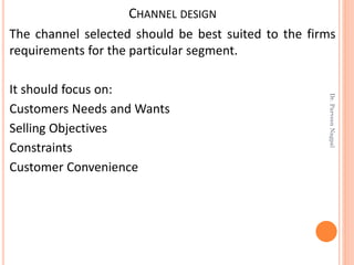 CHANNEL DESIGN
The channel selected should be best suited to the firms
requirements for the particular segment.
It should focus on:
Customers Needs and Wants
Selling Objectives
Constraints
Customer Convenience
Dr.ParveenNagpal
 