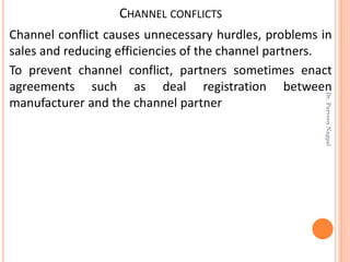 CHANNEL CONFLICTS
Channel conflict causes unnecessary hurdles, problems in
sales and reducing efficiencies of the channel partners.
To prevent channel conflict, partners sometimes enact
agreements such as deal registration between
manufacturer and the channel partner
Dr.ParveenNagpal
 