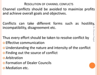 RESOLUTION OF CHANNEL CONFLICTS
Channel conflicts should be avoided to maximize profits
and achieve overall goals and objectives.
Conflicts can take different forms such as hostility,
incompatibility, disagreement etc.
Thus every effort should be taken to resolve conflict by
 Effective communication
 Understanding the nature and intensity of the conflict
 Finding out the source of conflict
 Arbitration
 Formation of Dealer Councils
 Mediation etc.
Dr.ParveenNagpal
 