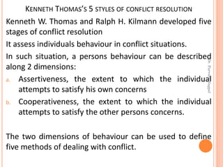 KENNETH THOMAS’S 5 STYLES OF CONFLICT RESOLUTION
Kenneth W. Thomas and Ralph H. Kilmann developed five
stages of conflict resolution
It assess individuals behaviour in conflict situations.
In such situation, a persons behaviour can be described
along 2 dimensions:
a. Assertiveness, the extent to which the individual
attempts to satisfy his own concerns
b. Cooperativeness, the extent to which the individual
attempts to satisfy the other persons concerns.
The two dimensions of behaviour can be used to define
five methods of dealing with conflict.
Dr.ParveenNagpal
 