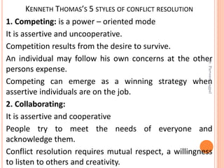 KENNETH THOMAS’S 5 STYLES OF CONFLICT RESOLUTION
1. Competing: is a power – oriented mode
It is assertive and uncooperative.
Competition results from the desire to survive.
An individual may follow his own concerns at the other
persons expense.
Competing can emerge as a winning strategy when
assertive individuals are on the job.
2. Collaborating:
It is assertive and cooperative
People try to meet the needs of everyone and
acknowledge them.
Conflict resolution requires mutual respect, a willingness
to listen to others and creativity.
Dr.ParveenNagpal
 