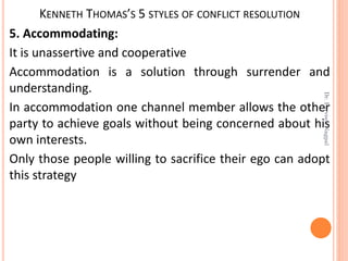 KENNETH THOMAS’S 5 STYLES OF CONFLICT RESOLUTION
5. Accommodating:
It is unassertive and cooperative
Accommodation is a solution through surrender and
understanding.
In accommodation one channel member allows the other
party to achieve goals without being concerned about his
own interests.
Only those people willing to sacrifice their ego can adopt
this strategy
Dr.ParveenNagpal
 