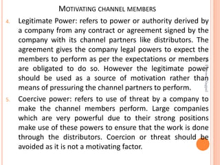 MOTIVATING CHANNEL MEMBERS
4. Legitimate Power: refers to power or authority derived by
a company from any contract or agreement signed by the
company with its channel partners like distributors. The
agreement gives the company legal powers to expect the
members to perform as per the expectations or members
are obligated to do so. However the legitimate power
should be used as a source of motivation rather than
means of pressuring the channel partners to perform.
5. Coercive power: refers to use of threat by a company to
make the channel members perform. Large companies
which are very powerful due to their strong positions
make use of these powers to ensure that the work is done
through the distributors. Coercion or threat should be
avoided as it is not a motivating factor.
Dr.ParveenNagpal
 