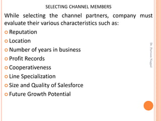 SELECTING CHANNEL MEMBERS
While selecting the channel partners, company must
evaluate their various characteristics such as:
 Reputation
 Location
 Number of years in business
 Profit Records
 Cooperativeness
 Line Specialization
 Size and Quality of Salesforce
 Future Growth Potential
Dr.ParveenNagpal
 