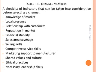 SELECTING CHANNEL MEMBERS
A checklist of indicators that can be taken into consideration
before selecting a channel:
• Knowledge of market
• Local presence
• Relationship with customers
• Reputation in market
• Financial stability
• Sales area coverage
• Selling skills
• Competitive service skills
• Marketing support to manufacturer
• Shared values and culture
• Ethical practices
• Necessary leadership skills
Dr.ParveenNagpal
 