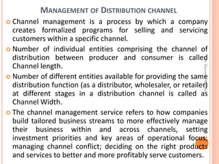 MANAGEMENT OF DISTRIBUTION CHANNEL
 Channel management is a process by which a company
creates formalized programs for selling and servicing
customers within a specific channel.
 Number of individual entities comprising the channel of
distribution between producer and consumer is called
Channel length.
 Number of different entities available for providing the same
distribution function (as a distributor, wholesaler, or retailer)
at different stages in a distribution channel is called as
Channel Width.
 The channel management service refers to how companies
build tailored business streams to more effectively manage
their business within and across channels, setting
investment priorities and key areas of operational focus;
managing channel conflict; deciding on the right products
and services to better and more profitably serve customers.
Dr.ParveenNagpal
 