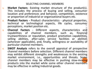 SELECTING CHANNEL MEMBERS
1. Market Factors- Existing market structure of the product(s).
This includes the process of buying and selling, consumer
location and preferences and behavior, competition, existence
or proportion of industrial or organizational buyers etc.
2. Product Factors - Product characteristics - physical properties,
technical or technological aspects, life cycles, consumer
perceptions, market position etc.
3. Channel Factors - Different aspects, characteristics and
capabilities of channel members, such as, financial
trustworthiness or reputation, product promotion capabilities,
selling abilities, after-sales service facilities or abilities
(wherever applicable), and, finally, willingness or availability of
particular channel members.
4. SWOT Analysis refers to the overall appraisal of prospective
channel members before selection. Different channel members
may exhibit different strengths and weaknesses in the existing
market environment, i.e., opportunities and threats. Some
channel members may be effective in pushing slow-moving
products into the market while some other channel members
may be effective in selling Industrial goods.
Dr.ParveenNagpal
 