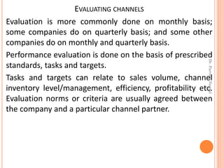 EVALUATING CHANNELS
Evaluation is more commonly done on monthly basis;
some companies do on quarterly basis; and some other
companies do on monthly and quarterly basis.
Performance evaluation is done on the basis of prescribed
standards, tasks and targets.
Tasks and targets can relate to sales volume, channel
inventory level/management, efficiency, profitability etc.
Evaluation norms or criteria are usually agreed between
the company and a particular channel partner.
Dr.ParveenNagpal
 