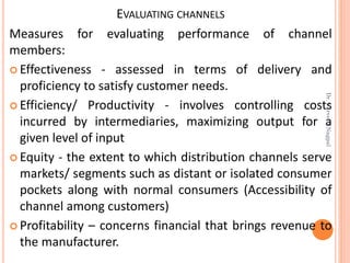 EVALUATING CHANNELS
Measures for evaluating performance of channel
members:
 Effectiveness - assessed in terms of delivery and
proficiency to satisfy customer needs.
 Efficiency/ Productivity - involves controlling costs
incurred by intermediaries, maximizing output for a
given level of input
 Equity - the extent to which distribution channels serve
markets/ segments such as distant or isolated consumer
pockets along with normal consumers (Accessibility of
channel among customers)
 Profitability – concerns financial that brings revenue to
the manufacturer.
Dr.ParveenNagpal
 