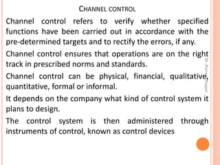 CHANNEL CONTROL
Channel control refers to verify whether specified
functions have been carried out in accordance with the
pre-determined targets and to rectify the errors, if any.
Channel control ensures that operations are on the right
track in prescribed norms and standards.
Channel control can be physical, financial, qualitative,
quantitative, formal or informal.
It depends on the company what kind of control system it
plans to design.
The control system is then administered through
instruments of control, known as control devices
Dr.ParveenNagpal
 