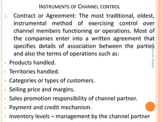 INSTRUMENTS OF CHANNEL CONTROL
1. Contract or Agreement: The most traditional, oldest,
instrumental method of exercising control over
channel members functioning or operations. Most of
the companies enter into a written agreement that
specifies details of association between the parties
and also the terms of operations such as:
• Products handled.
• Territories handled.
• Categories or types of customers.
• Selling price and margins.
• Sales promotion responsibility of channel partner.
• Payment and credit mechanism.
• Inventory levels – management by the channel partner
Dr.ParveenNagpal
 