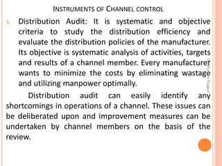 INSTRUMENTS OF CHANNEL CONTROL
3. Distribution Audit: It is systematic and objective
criteria to study the distribution efficiency and
evaluate the distribution policies of the manufacturer.
Its objective is systematic analysis of activities, targets
and results of a channel member. Every manufacturer
wants to minimize the costs by eliminating wastage
and utilizing manpower optimally.
Distribution audit can easily identify any
shortcomings in operations of a channel. These issues can
be deliberated upon and improvement measures can be
undertaken by channel members on the basis of the
review.
Dr.ParveenNagpal
 