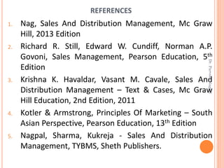 REFERENCES
1. Nag, Sales And Distribution Management, Mc Graw
Hill, 2013 Edition
2. Richard R. Still, Edward W. Cundiff, Norman A.P.
Govoni, Sales Management, Pearson Education, 5th
Edition
3. Krishna K. Havaldar, Vasant M. Cavale, Sales And
Distribution Management – Text & Cases, Mc Graw
Hill Education, 2nd Edition, 2011
4. Kotler & Armstrong, Principles Of Marketing – South
Asian Perspective, Pearson Education, 13th Edition
5. Nagpal, Sharma, Kukreja - Sales And Distribution
Management, TYBMS, Sheth Publishers.
Dr.ParveenNagpal
 