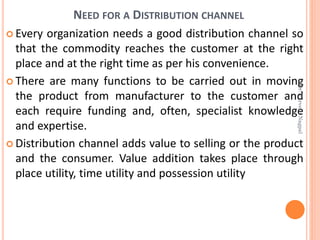 NEED FOR A DISTRIBUTION CHANNEL
 Every organization needs a good distribution channel so
that the commodity reaches the customer at the right
place and at the right time as per his convenience.
 There are many functions to be carried out in moving
the product from manufacturer to the customer and
each require funding and, often, specialist knowledge
and expertise.
 Distribution channel adds value to selling or the product
and the consumer. Value addition takes place through
place utility, time utility and possession utility
Dr.ParveenNagpal
 