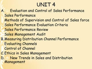UNIT 4
A. Evaluation and Control of Sales Performance
Sales Performance
Methods of Supervision and Control of Sales force
Sales Performance Evaluation Criteria
Sales Performance Review
Sales Management Audit
B.Measuring Distribution Channel Performance
Evaluating Channels
Control of Channel
C.Ethics in Sales Management
D. New Trends in Sales and Distribution
Management
 